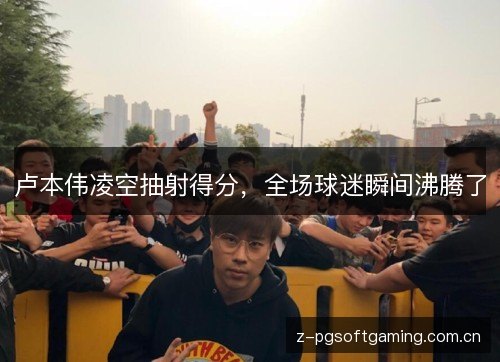 卢本伟凌空抽射得分，全场球迷瞬间沸腾了