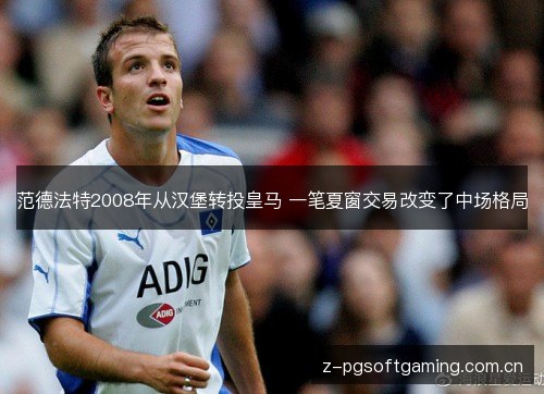 范德法特2008年从汉堡转投皇马 一笔夏窗交易改变了中场格局 范德法特2008年从汉堡转投皇马 一笔夏窗交易改变了中场格局